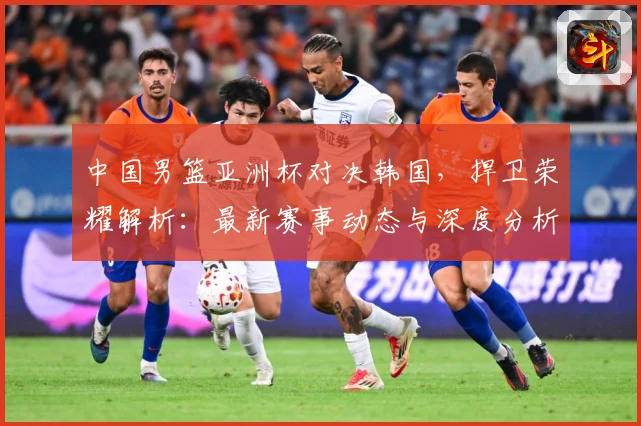 中国男篮亚洲杯对决韩国，捍卫荣耀解析：最新赛事动态与深度分析