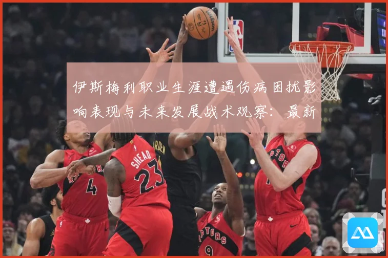 伊斯梅利职业生涯遭遇伤病困扰影响表现与未来发展战术观察：最新赛事动态与深度分析