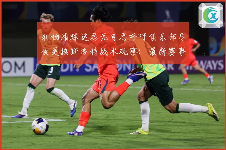 利物浦球迷忍无可忍呼吁俱乐部尽快更换斯洛特战术观察：最新赛事动态与深度分析