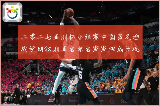 二零二七亚洲杯小组赛中国男足迎战伊朗叙利亚吉尔吉斯斯坦成长观察：最新赛事动态与深度分析