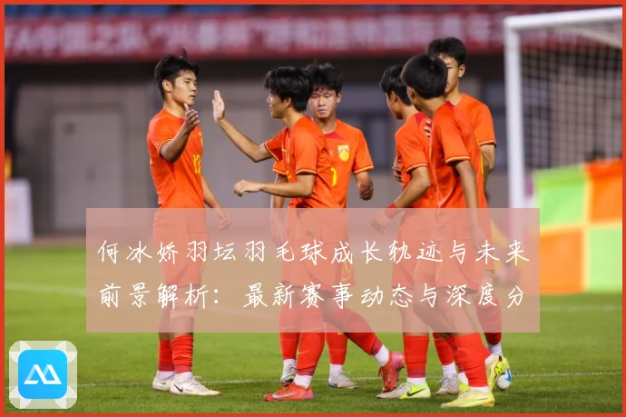 何冰娇羽坛羽毛球成长轨迹与未来前景解析：最新赛事动态与深度分析
