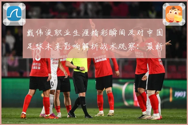 戴伟浚职业生涯精彩瞬间及对中国足球未来影响解析战术观察：最新赛事动态与深度分析
